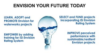 ENVISION YOUR FUTURE TODAY
LEARN, ADOPT and
PROMOTE Envision for
waterworks projects
EMPOWER by adding
training for ISI Envision
Rating System
SELECT and FUND projects
incorporating ISI Envision
Rating System
IMPROVE perceived
performance with
sustainable/resilient
Envision projects
 