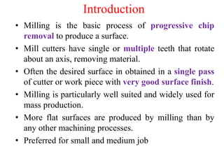 Introduction
• Milling is the basic process of progressive chip
removal to produce a surface.
• Mill cutters have single or multiple teeth that rotate
about an axis, removing material.
• Often the desired surface in obtained in a single pass
of cutter or work piece with very good surface finish.
• Milling is particularly well suited and widely used for
mass production.
• More flat surfaces are produced by milling than by
any other machining processes.
• Preferred for small and medium job
 