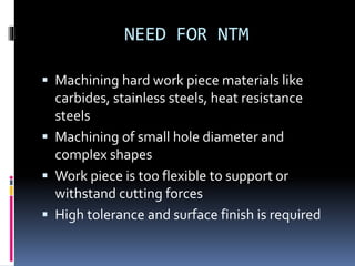 NEED FOR NTM
 Machining hard work piece materials like
carbides, stainless steels, heat resistance
steels
 Machining of small hole diameter and
complex shapes
 Work piece is too flexible to support or
withstand cutting forces
 High tolerance and surface finish is required
 