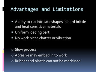 Advantages and Limitations
 Ability to cut intricate shapes in hard brittle
and heat sensitive materials
 Uniform loading part
 No work piece chatter or vibration
o Slow process
o Abrasive may embed in to work
o Rubber and plastic can not be machined
 