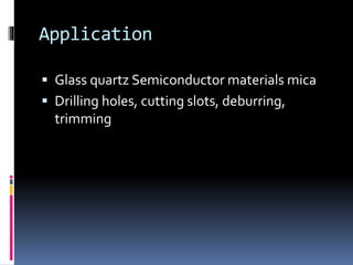 Application
 Glass quartz Semiconductor materials mica
 Drilling holes, cutting slots, deburring,
trimming
 