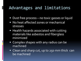 Advantages and limitations
 Dust free process – no toxic gasses or liquid
 No heat affected zones or mechanical
stresses
 Health hazards associated with cutting
materials like asbestos and fiberglass
minimized
 Complex shapes with any radius can be
machined
 Clean and sharp cut, up to 250 mm thick can
be machined
 