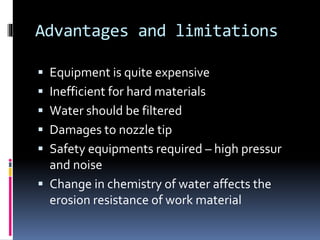 Advantages and limitations
 Equipment is quite expensive
 Inefficient for hard materials
 Water should be filtered
 Damages to nozzle tip
 Safety equipments required – high pressur
and noise
 Change in chemistry of water affects the
erosion resistance of work material
 