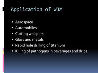 Application of WJM
 Aerospace
 Automobiles
 Cutting whispers
 Glass and metals
 Rapid hole drilling of titanium
 Killing of pathogens in beverages and drips
 