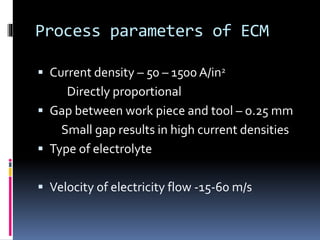 Process parameters of ECM
 Current density – 50 – 1500 A/in2
Directly proportional
 Gap between work piece and tool – o.25 mm
Small gap results in high current densities
 Type of electrolyte
 Velocity of electricity flow -15-60 m/s
 