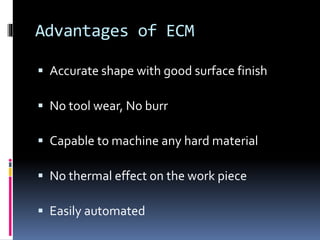Advantages of ECM
 Accurate shape with good surface finish
 No tool wear, No burr
 Capable to machine any hard material
 No thermal effect on the work piece
 Easily automated
 