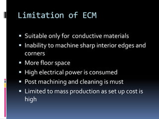 Limitation of ECM
 Suitable only for conductive materials
 Inability to machine sharp interior edges and
corners
 More floor space
 High electrical power is consumed
 Post machining and cleaning is must
 Limited to mass production as set up cost is
high
 