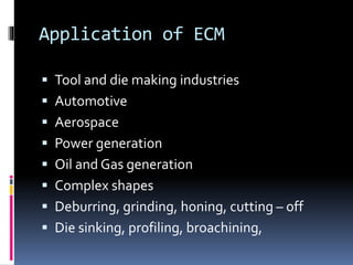 Application of ECM
 Tool and die making industries
 Automotive
 Aerospace
 Power generation
 Oil and Gas generation
 Complex shapes
 Deburring, grinding, honing, cutting – off
 Die sinking, profiling, broachining,
 