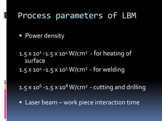 Process parameters of LBM
 Power density
1.5 x 102 -1.5 x 104 W/cm2 - for heating of
surface
1.5 x 104 -1.5 x 105 W/cm2 - for welding
1.5 x 106 -1.5 x 108 W/cm2 - cutting and drilling
 Laser beam – work piece interaction time
 