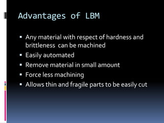 Advantages of LBM
 Any material with respect of hardness and
brittleness can be machined
 Easily automated
 Remove material in small amount
 Force less machining
 Allows thin and fragile parts to be easily cut
 