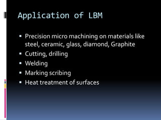 Application of LBM
 Precision micro machining on materials like
steel, ceramic, glass, diamond, Graphite
 Cutting, drilling
 Welding
 Marking scribing
 Heat treatment of surfaces
 