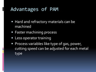 Advantages of PAM
 Hard and refractory materials can be
machined
 Faster machining process
 Less operator training
 Process variables like type of gas, power,
cutting speed can be adjusted for each metal
type
 