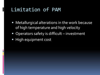 Limitation of PAM
 Metallurgical alterations in the work because
of high temperature and high velocity
 Operators safety is difficult – investment
 High equipment cost
 