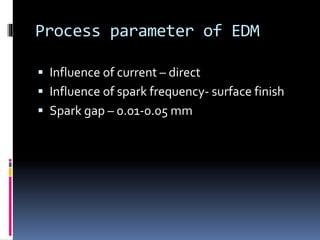 Process parameter of EDM
 Influence of current – direct
 Influence of spark frequency- surface finish
 Spark gap – 0.01-0.05 mm
 