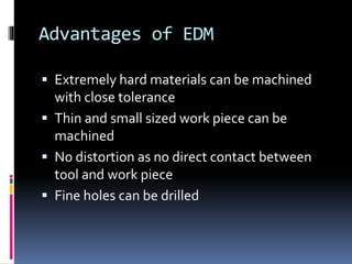 Advantages of EDM
 Extremely hard materials can be machined
with close tolerance
 Thin and small sized work piece can be
machined
 No distortion as no direct contact between
tool and work piece
 Fine holes can be drilled
 
