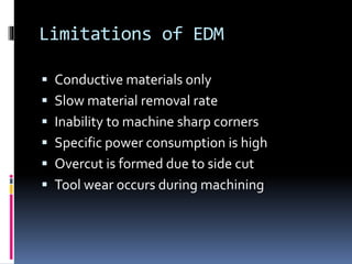 Limitations of EDM
 Conductive materials only
 Slow material removal rate
 Inability to machine sharp corners
 Specific power consumption is high
 Overcut is formed due to side cut
 Tool wear occurs during machining
 