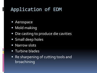 Application of EDM
 Aerospace
 Mold making
 Die casting to produce die cavities
 Small deep holes
 Narrow slots
 Turbine blades
 Re sharpening of cutting tools and
broachining
 