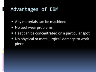 Advantages of EBM
 Any materials can be machined
 No tool wear problems
 Heat can be concentrated on a particular spot
 No physical or metallurgical damage to work
piece
 