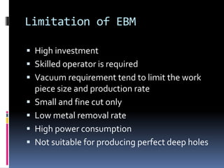 Limitation of EBM
 High investment
 Skilled operator is required
 Vacuum requirement tend to limit the work
piece size and production rate
 Small and fine cut only
 Low metal removal rate
 High power consumption
 Not suitable for producing perfect deep holes
 
