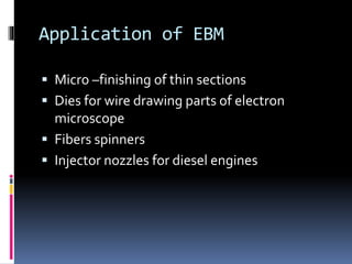 Application of EBM
 Micro –finishing of thin sections
 Dies for wire drawing parts of electron
microscope
 Fibers spinners
 Injector nozzles for diesel engines
 