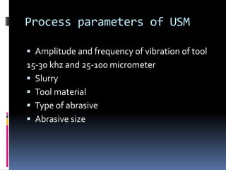 Process parameters of USM
 Amplitude and frequency of vibration of tool
15-30 khz and 25-100 micrometer
 Slurry
 Tool material
 Type of abrasive
 Abrasive size
 