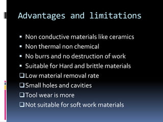 Advantages and limitations
 Non conductive materials like ceramics
 Non thermal non chemical
 No burrs and no destruction of work
 Suitable for Hard and brittle materials
Low material removal rate
Small holes and cavities
Tool wear is more
Not suitable for soft work materials
 