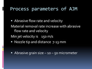 Process parameters of AJM
 Abrasive flow rate and velocity
Material removal rate increase with abrasive
flow rate and velocity
Min jet velocity is 150 m/s
 Nozzle tip and distance 7-13 mm
 Abrasive grain size – 10 – 50 micrometer
 