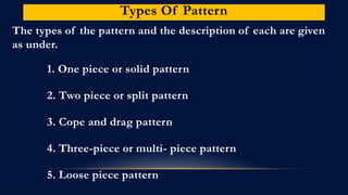 Types Of Pattern
The types of the pattern and the description of each are given
as under.
1. One piece or solid pattern
2. Two piece or split pattern
3. Cope and drag pattern
4. Three-piece or multi- piece pattern
5. Loose piece pattern
 
