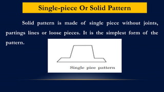 Single-piece Or Solid Pattern
Solid pattern is made of single piece without joints,
partings lines or loose pieces. It is the simplest form of the
pattern.
 