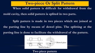 Two-piece Or Split Pattern
When solid pattern is difficult for withdrawal from the
mold cavity, then solid pattern is splited in two parts.
Split pattern is made in two pieces which are joined at
the parting line by means of dowel pins. The splitting at the
parting line is done to facilitate the withdrawal of the pattern.
Two piece pattern
 