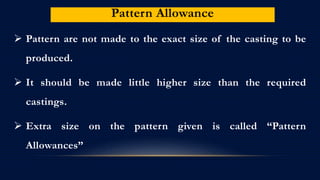 Pattern Allowance
 Pattern are not made to the exact size of the casting to be
produced.
 It should be made little higher size than the required
castings.
 Extra size on the pattern given is called “Pattern
Allowances”
 
