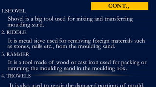 CONT.,
1.SHOVEL
Shovel is a big tool used for mixing and transferring
moulding sand.
2. RIDDLE
It is metal sieve used for removing foreign materials such
as stones, nails etc., from the moulding sand.
3. RAMMER
It is a tool made of wood or cast iron used for packing or
ramming the moulding sand in the moulding box.
4. TROWELS
 