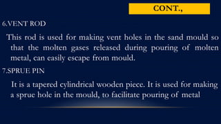 6.VENT ROD
This rod is used for making vent holes in the sand mould so
that the molten gases released during pouring of molten
metal, can easily escape from mould.
7.SPRUE PIN
It is a tapered cylindrical wooden piece. It is used for making
a sprue hole in the mould, to facilitate pouring of metal
CONT.,
 