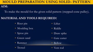 MOULD PREPARATION USING SOLID- PATTERN
AIM:
To make the mould for the given solid pattern (stepped cone pulley).
MATERIAL AND TOOLS REQUIRED:
• Riser pin
• Moulding box
• Sprue pin
• Green sand
• Rammer
• Trowel
• Lifter
• Riddle
• Draw spike
• Gate cutter
• Bellow
• Vent rod
 