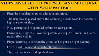 STEPS INVOLVED TO PREPARE SAND MOULDING
WITH SOLID PATTERN
• Place the Moulding board on a horizontal surface.
• The drag box is placed above the Moulding board. Now the pattern is
kept at center of drag.
• Now parting sand in sprinkled before we keep pattern.
• Facing sand is sprinkled over the pattern to a depth of 5mm. then green
sand is filled over it.
• Proper ramming is done on the green sand to get a air tight packing.
• Excess sand is removed by strike off bar.
• The drag box is inverted upside down.
 