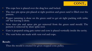 • The cope box is placed over the drag box and locked.
• The riser pin sprue pin placed at right position and green sand is filled over the
pattern.
• Proper ramming is done on the green sand to get air tight packing with strike
off bar leaving is done.
• Now riser pin and sprue pin get removed from the green sand mould. The
pattern is removed by draw spike tool.
• Gate is prepared using gate cutter and core is placed vertically inside the cavity.
• The vent holes are made with vent rod and cope.
Result:
Thus the mould is created for given stepped cone pulley.
CONT.,
 