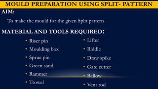 MOULD PREPARATION USING SPLIT- PATTERN
AIM:
To make the mould for the given Split pattern
MATERIAL AND TOOLS REQUIRED:
• Riser pin
• Moulding box
• Sprue pin
• Green sand
• Rammer
• Trowel
• Lifter
• Riddle
• Draw spike
• Gate cutter
• Bellow
• Vent rod
 