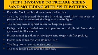 STEPS INVOLVED TO PREPARE GREEN
SAND MOULDING WITH SPLIT PATTERN
• Place the Moulding board on a horizontal surface.
• The drag box is placed above the Moulding board. Now one piece of
pattern is kept at center of the drag as shown in figure.
• The parting sand is spread before we keep the pattern.
• Facing sand is sprinkled over the pattern to a depth of 2mm. then
greensand is filled over it.
• Proper ramming is done on the green sand to get a air free packing.
• Excess sand is remove with strike off bar.
• The drag box is inverted upside down.
• The cope box is place over the drag box.
 