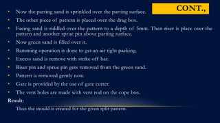 • Now the parting sand is sprinkled over the parting surface.
• The other piece of pattern is placed over the drag box.
• Facing sand is riddled over the pattern to a depth of 5mm. Then riser is place over the
pattern and another sprue pin above parting surface.
• Now green sand is filled over it.
• Ramming operation is done to get an air tight packing.
• Excess sand is remove with strike off bar.
• Riser pin and sprue pin gets removed from the green sand.
• Pattern is removed gently now.
• Gate is provided by the use of gate cutter.
• The vent holes are made with vent rod on the cope box.
Result:
Thus the mould is created for the given split pattern.
CONT.,
 