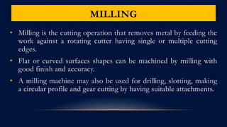 MILLING
• Milling is the cutting operation that removes metal by feeding the
work against a rotating cutter having single or multiple cutting
edges.
• Flat or curved surfaces shapes can be machined by milling with
good finish and accuracy.
• A milling machine may also be used for drilling, slotting, making
a circular profile and gear cutting by having suitable attachments.
 