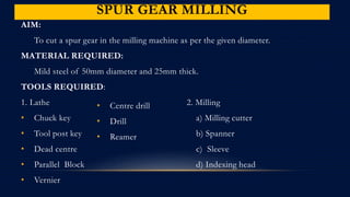 SPUR GEAR MILLING
AIM:
To cut a spur gear in the milling machine as per the given diameter.
MATERIAL REQUIRED:
Mild steel of 50mm diameter and 25mm thick.
TOOLS REQUIRED:
1. Lathe 2. Milling
• Chuck key a) Milling cutter
• Tool post key b) Spanner
• Dead centre c) Sleeve
• Parallel Block d) Indexing head
• Vernier
• Centre drill
• Drill
• Reamer
 