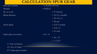 CALCULATION SPUR GEAR
Spur gear module = 2 module (Given)
Module = PCD/Z
No of teeth = 27 (Given)
Blank diameter = (Z+2) x module
= (27+2) x 2
= 58 mm
Teeth depth = 2.25 x module
= 2.25 x 2
= 4.5 mm
Index plate movement = 40 / Z
= 40 / 27
= 1 13/27
1= One revolution
13= No. of holes
27= Index plate number
 