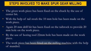 STEPS INVOLVED TO MAKE SPUR GEAR MILLING
• The given work piece has been fixed on the chuck by the use of
center bit.
• With the help of tail stock the 10 mm hole has been made on the
work piece.
• Again 20 mm drill bit has been fixed on the tailstock to provide 20
mm hole on the work piece.
• By the use of boring tool 22mm hole has been made on the work
piece.
• The work piece has been fitted on the milling machine with the help
of mandrel.
 
