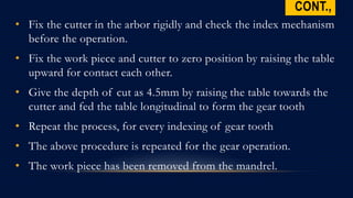 CONT.,
• Fix the cutter in the arbor rigidly and check the index mechanism
before the operation.
• Fix the work piece and cutter to zero position by raising the table
upward for contact each other.
• Give the depth of cut as 4.5mm by raising the table towards the
cutter and fed the table longitudinal to form the gear tooth
• Repeat the process, for every indexing of gear tooth
• The above procedure is repeated for the gear operation.
• The work piece has been removed from the mandrel.
 