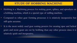 STUDY OF HOBBING MACHINE
• Hobbing is a Machining process for making gears, splines, and sprockets on
a hobbing machine, which is a special type of milling machine.
• Compared to other gear forming processes it is relatively inexpensive but
still quite accurate.
• It is the most widely used gear cutting process for creating spur and helical
gears and more gears are cut by hobbing than any other process since it is
relatively quick and inexpensive.
 