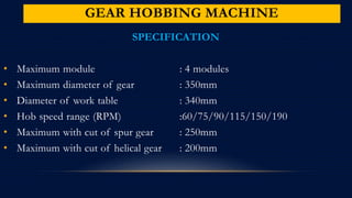 GEAR HOBBING MACHINE
SPECIFICATION
• Maximum module : 4 modules
• Maximum diameter of gear : 350mm
• Diameter of work table : 340mm
• Hob speed range (RPM) :60/75/90/115/150/190
• Maximum with cut of spur gear : 250mm
• Maximum with cut of helical gear : 200mm
 