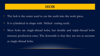 HOB
• The hob is the cutter used to cut the teeth into the work piece.
• It is cylindrical in shape with Helical cutting teeth.
• Most hobs are single-thread hobs, but double and triple-thread hobs
increase production rates. The downside is that they are not as accurate
as single-thread hobs.
 