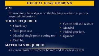 HELICAL GEAR HOBBING
AIM:
To machine a helical gear on the hobbing machine as per the
required dimensions.
TOOLS REQUIRED:
• Chuck key
• Tool post keys
• Mandrel single point cutting tool
• Drill bit
MATERIALS REQUIRED:
Cast iron block of diameter 63 mm and thickness 25 mm
• Centre drill and reamer
• Mandrel
• Helical gear hob.
• Spanner
 