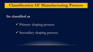 Classification Of Manufacturing Process
Its classified as
 Primary shaping process
 Secondary shaping process
 