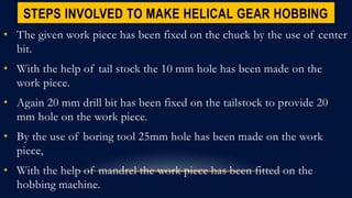STEPS INVOLVED TO MAKE HELICAL GEAR HOBBING
• The given work piece has been fixed on the chuck by the use of center
bit.
• With the help of tail stock the 10 mm hole has been made on the
work piece.
• Again 20 mm drill bit has been fixed on the tailstock to provide 20
mm hole on the work piece.
• By the use of boring tool 25mm hole has been made on the work
piece,
• With the help of mandrel the work piece has been fitted on the
hobbing machine.
 